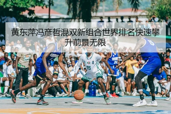 黄东萍冯彦哲混双新组合世界排名快速攀升前景无限